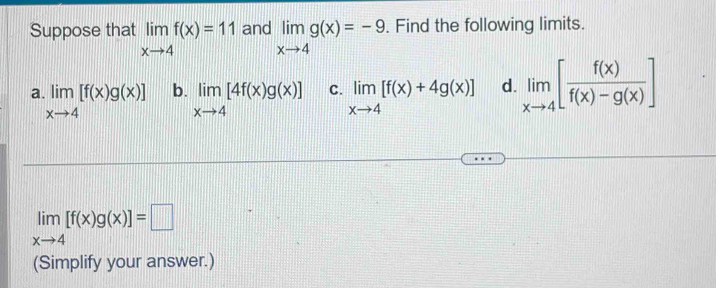 Suppose that limlimits _xto 4f(x)=11 and limlimits _xto 4g(x)=-9. Find the following limits.
a limlimits _xto 4[f(x)g(x)] b. limlimits _xto 4[4f(x)g(x)] C. limlimits _xto 4[f(x)+4g(x)] d. limlimits _xto 4[ f(x)/f(x)-g(x) ]
limlimits _xto 4[f(x)g(x)]=□
(Simplify your answer.)