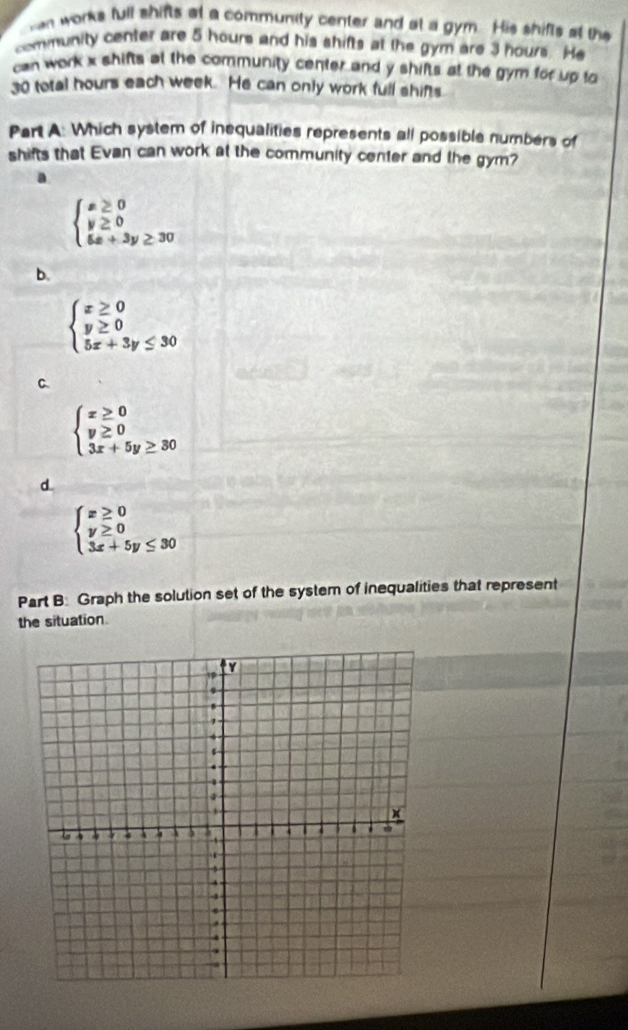 hen works full shifts at a community center and at a gym. His shifts at the
community center are 5 hours and his shifts at the gym are 3 hours. He
can work x shifts at the community center and y shifts at the gym for up to
30 total hours each week. He can only work full shifts
Part A: Which system of inequalities represents all possible numbers of
shifts that Evan can work at the community center and the gym?
a
beginarrayl x≥ 0 y≥ 0 5x+3y≥ 30endarray.
b.
beginarrayl x≥ 0 y≥ 0 5x+3y≤ 30endarray.
C.
beginarrayl x≥ 0 y≥ 0 3x+5y≥ 30endarray.
d
beginarrayl x≥ 0 y≥ 0 3x+5y≤ 30endarray.
Part B. Graph the solution set of the system of inequalities that represent
the situation.