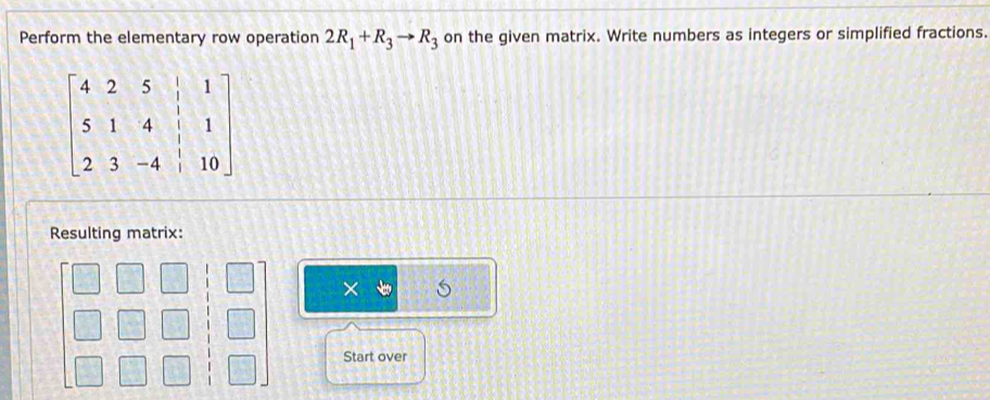 Perform the elementary row operation 2R_1+R_3to R_3 on the given matrix. Write numbers as integers or simplified fractions.
beginbmatrix 4&2&5&|&1 5&1&4&|&1 2&3&-4&|&10endbmatrix
Resulting matrix:
X is 
Start over