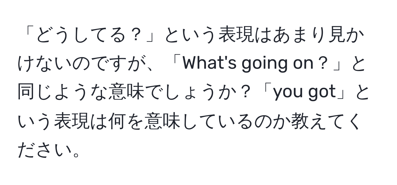 「どうしてる？」という表現はあまり見かけないのですが、「What's going on？」と同じような意味でしょうか？「you got」という表現は何を意味しているのか教えてください。