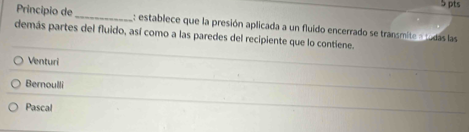 Principio de _: establece que la presión aplicada a un fluido encerrado se transmite a todas las
demás partes del fluido, así como a las paredes del recipiente que lo contiene.
Venturi
Bernoulli
Pascal