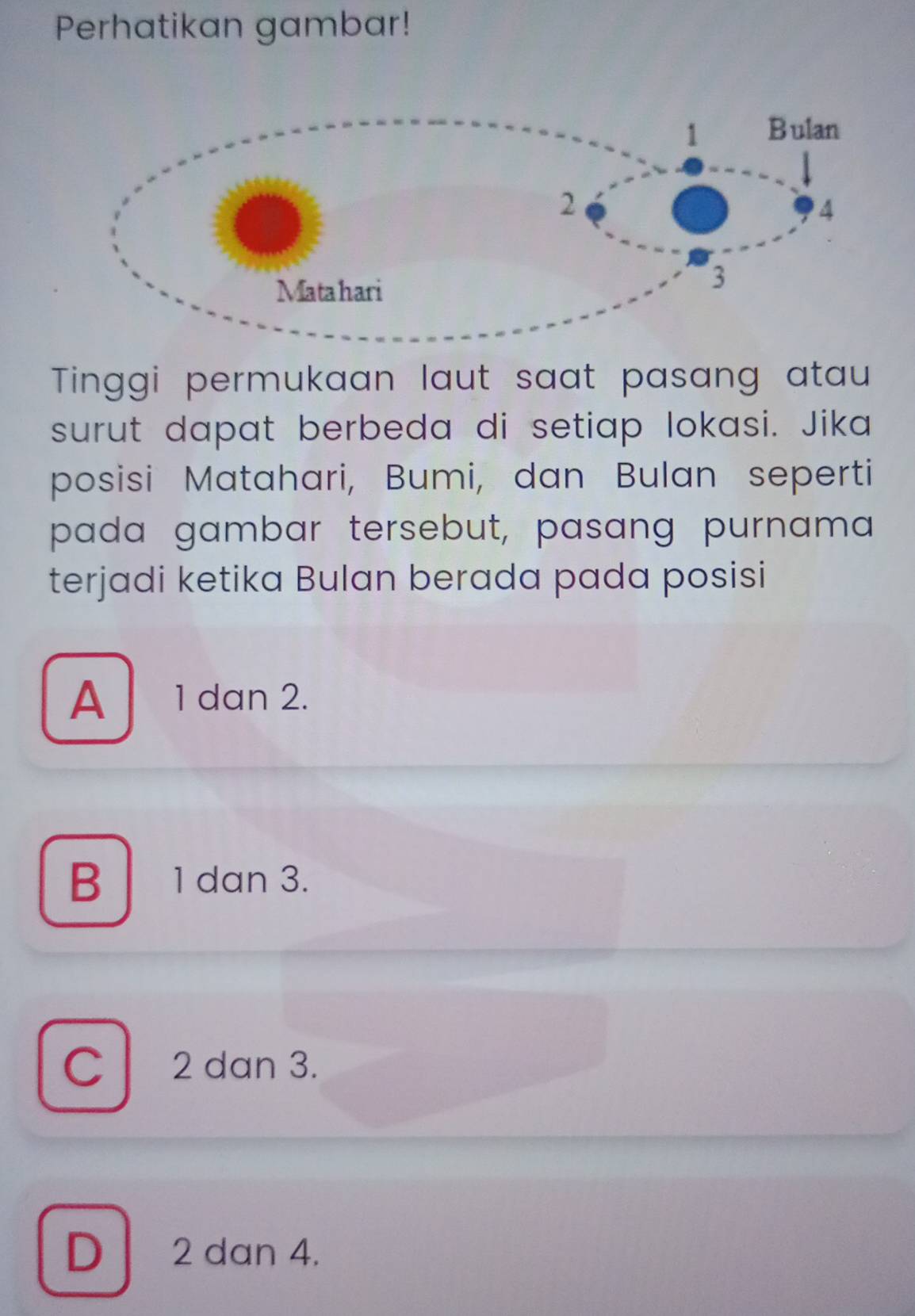 Perhatikan gambar!
Tinggi permukaan laut saat pasang atau
surut dapat berbeda di setiap lokasi. Jika
posisi Matahari, Bumi, dan Bulan seperti
pada gambar tersebut, pasang purnama
terjadi ketika Bulan berada pada posisi
A 1 dan 2.
B 1 dan 3.
C 2 dan 3.
D 2 dan 4.