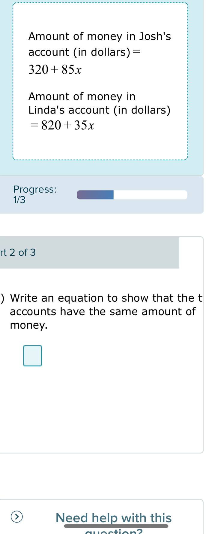 Amount of money in Josh's 
account (in dollars)=
320+85x
Amount of money in 
Linda's account (in dollars)
=820+35x
Progress: 
1/3 
rt 2 of 3 
) Write an equation to show that the t 
accounts have the same amount of 
money. 
Need help with this