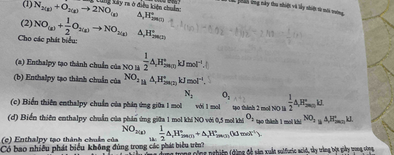 (1) N_2(g)+O_2(g)to 2NO_(g) g Cùng xảy ra ở điều kiện chuẩn: bied tren? Ở Các phân ứng này thu nhiệt và lấy nhiệt từ môi trường,
(2)
△ _rH_(298(1))^o
Cho các phát biểu: NO_(g)+ 1/2 O_2(g)to NO_2(g)△ _rH_(298(2))°
(a) Enthalpy tạo thành chuẩn của NO là  1/2 △ _rH_(298(1))° kJ mol^(-1)
(b) Enthalpy tạo thành chuẩn của NO_2_(21_r)^rH_rH_(298(2))°kJ mol^(-1).
N_2 O_2
(c) Biến thiên enthalpy chuẩn của phản ứng giữa 1 mol với 1 mol tạo thành 2 mol NO là  1/2 △ _rH_(2800)°kJ.
(d) Biến thiên enthalpy chuẩn của phản ứng giữa 1 mol khí NO với 0,5 mol khí O_2 tạo thành 1 mol khí NO_2_1i△ △ _rH_(298(2))°kJ.
NO_2(g)
(e) Enthalpy tạo thành chuẩn của là:  1/2 △ _rH_(298(1))°+△ _rH_(298(2))°(kJmol^(-1)).
Có bao nhiều phát biểu không đúng trọng các phát biểu trên?
dùng trong cộng nghiệp (dùng để sản xuất sulfuric acid, tầy trắng bột giầy trong công