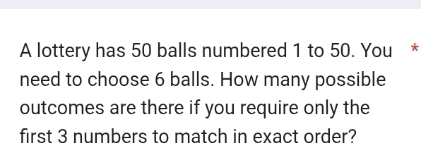 A lottery has 50 balls numbered 1 to 50. You * 
need to choose 6 balls. How many possible 
outcomes are there if you require only the 
first 3 numbers to match in exact order?