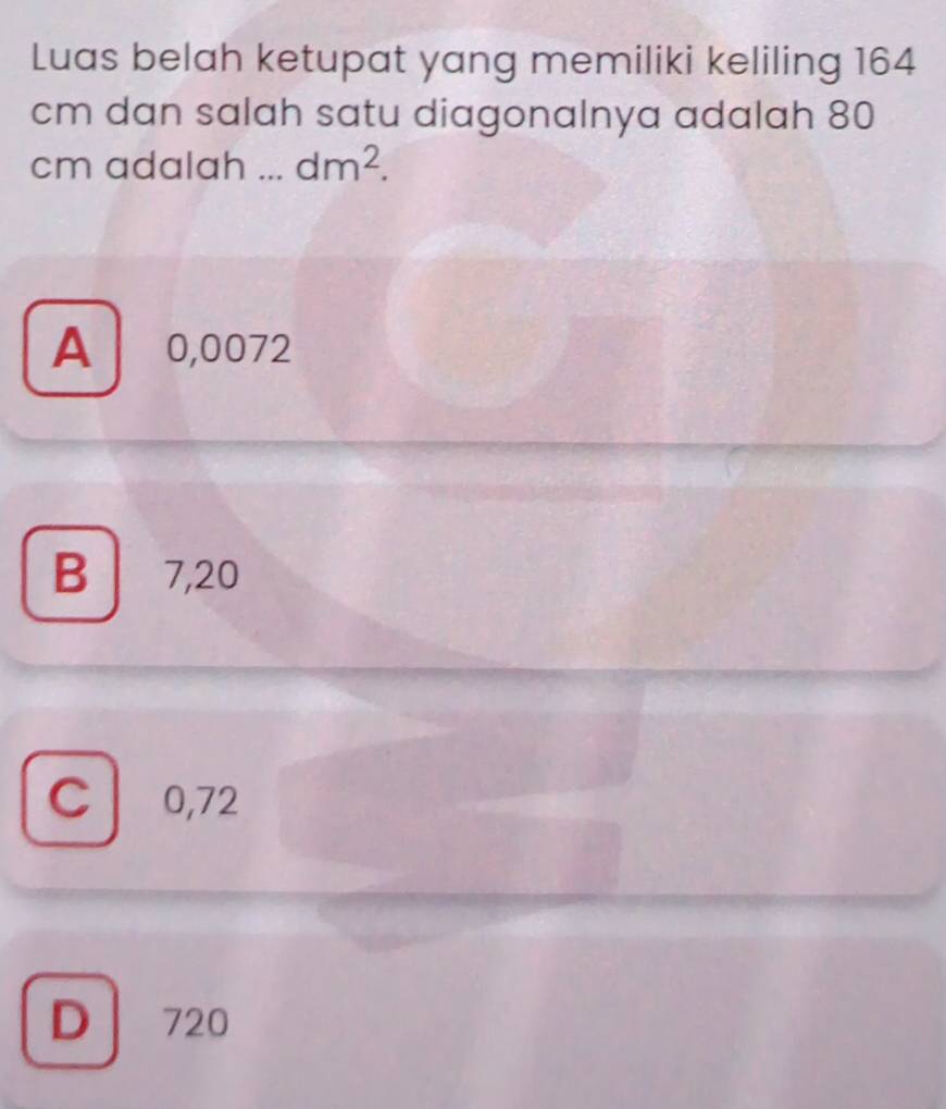 Luas belah ketupat yang memiliki keliling 164
cm dan salah satu diagonalnya adalah 80
cm adalah . dm^2.
A 0,0072
B 7,20
C 0,72
D 720