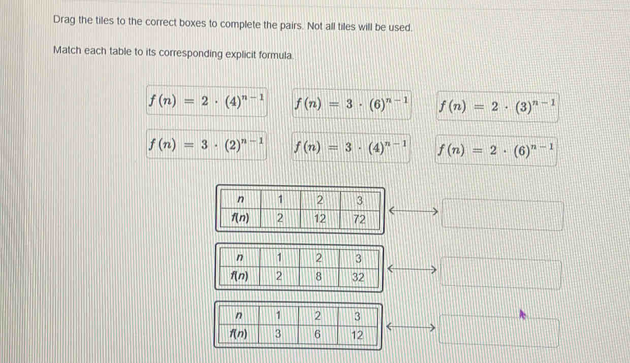 Drag the tiles to the correct boxes to complete the pairs. Not all tiles will be used.
Match each table to its corresponding explicit formula.
f(n)=2· (4)^n-1 f(n)=3· (6)^n-1 f(n)=2· (3)^n-1
f(n)=3· (2)^n-1 f(n)=3· (4)^n-1 f(n)=2· (6)^n-1
□