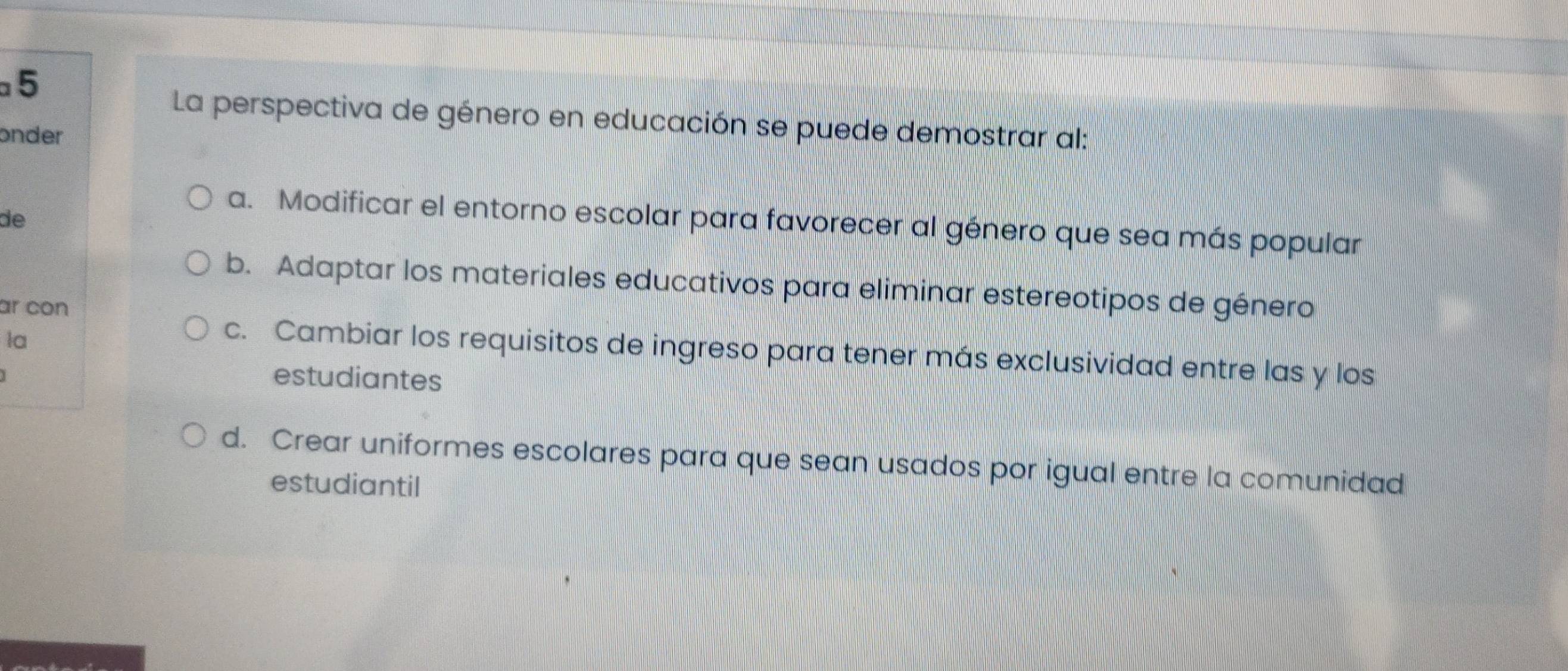 La perspectiva de género en educación se puede demostrar al:
onder
de
a. Modificar el entorno escolar para favorecer al género que sea más popular
b. Adaptar los materiales educativos para eliminar estereotipos de género
ar con
la
c. Cambiar los requisitos de ingreso para tener más exclusividad entre las y los
estudiantes
d. Crear uniformes escolares para que sean usados por igual entre la comunidad
estudiantil