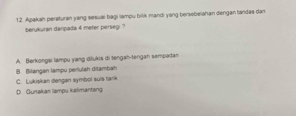 Apakah peraturan yang sesuai bagi lampu bilik mandi yang bersebelahan dengan tandas dan
berukuran daripada 4 meter persegi ?
A. Berkongsi lampu yang dilukis di tengah-tengah sempadan
B. Bilangan lampu perlulah ditambah
C. Lukiskan dengan symbol suis tarik
D. Gunakan lampu kalimantang