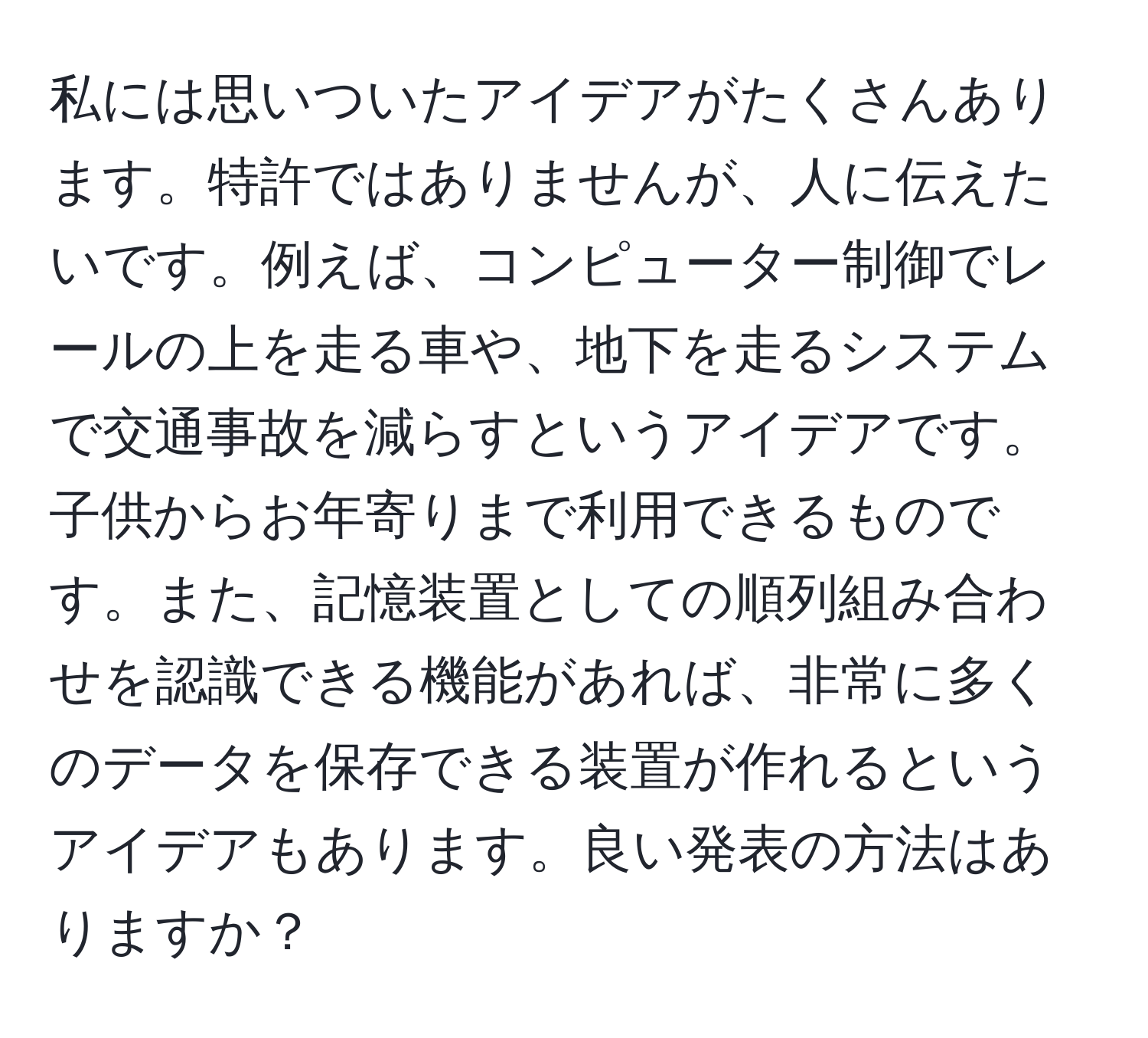 私には思いついたアイデアがたくさんあります。特許ではありませんが、人に伝えたいです。例えば、コンピューター制御でレールの上を走る車や、地下を走るシステムで交通事故を減らすというアイデアです。子供からお年寄りまで利用できるものです。また、記憶装置としての順列組み合わせを認識できる機能があれば、非常に多くのデータを保存できる装置が作れるというアイデアもあります。良い発表の方法はありますか？