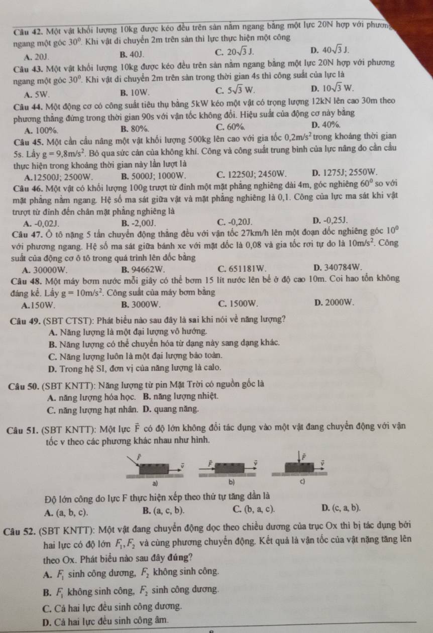 Một vật khổi lượng 10kg được kéo đều trên sản nằm ngang bằng một lực 20N hợp với phươn
ngang một góc 30° Khi vật di chuyển 2m trên sản thì lực thực hiện một công
A. 20J. B. 40J. C. 20sqrt(3)J. D. 40sqrt(3)J.
Câu 43. Một vật khổi lượng 10kg được kéo đều trên sản nằm ngang bằng một lực 20N hợp với phương
ngang một góc 30° P. Khi vật di chuyển 2m trên sản trong thời gian 4s thì công suất của lực là
A. 5W. B. 10W. C. 5sqrt(3)W. D. 10sqrt(3)W.
Câu 44. Một động cơ có công suất tiêu thụ bằng 5kW kéo một vật có trọng lượng 12kN lên cao 30m theo
phương thẳng đứng trong thời gian 90s với vận tốc không đổi. Hiệu suất của động cơ này bằng
A. 100%. B. 80%.
C. 60% D. 40%.
Câu 45. Một cần cầu nâng một vật khối lượng 500kg lên cao với gia tốc 0,2m/s^2 trong khoảng thời gian
5s. Lầy g=9,8m/s^2 F. Bỏ qua sức cản của không khí. Công và công suất trung bình của lực nâng do cần cầu
thực hiện trong khoảng thời gian này lần lượt là
A.12500J: 2500W B. 5000J; 1000W. C. 12250J; 2450W. D. 1275J; 2550W.
Câu 46. Một vật có khối lượng 100g trượt từ đỉnh một mặt phẳng nghiêng dài 4m, góc nghiêng 60° so với
mặt phẳng nằm ngang. Hệ số ma sát giữa vật và mặt phẳng nghiêng là 0,1. Công của lực ma sát khi vật
trượt từ đỉnh đến chân mặt phẳng nghiêng là
A. -0,02J. B. -2,00J. C. -0,20J. D. -0,25J.
Câu 47. Ô tô nặng 5 tấn chuyển động thẳng đều với vận tốc 27km/h lên một đoạn dốc nghiêng góc 10°
với phương ngang. Hệ số ma sát giữa bánh xe với mặt dốc là 0,08 và gia tốc rơi tự do là 10m/s^2. Công
suất của động cơ ô tô trong quá trình lên dốc bằng
A. 30000W. B. 94662W. C. 651181W. D. 340784W.
Câu 48. Một máy bơm nước mỗi giây có thể bơm 15 lít nước lên bể ở độ cao 10m. Coi hao tổn không
đáng kể. Lầy g=10m/s^2. Công suất của máy bơm bằng
A.150W. B. 3000W. C. 1500W. D. 2000W.
Câu 49. (SBT CTST): Phát biểu nào sau đây là sai khi nói về năng lượng?
A. Năng lượng là một đại lượng vô hướng.
B. Năng lượng có thể chuyển hóa từ dạng này sang dạng khác.
C. Năng lượng luôn là một đại lượng bảo toàn.
D. Trong hệ SI, đơn vị của năng lượng là calo.
Câu 50. (SBT KNTT): Năng lượng từ pin Mặt Trời có nguồn gốc là
A. năng lượng hóa học. B. năng lượng nhiệt.
C. năng lượng hạt nhân. D. quang năng.
Câu 51. (SBT KNTT): Một lực F có độ lớn không đổi tác dụng vào một vật đang chuyển động với vận
tốc v theo các phương khác nhau như hình.
a)
b)
c)
Độ lớn công do lực F thực hiện xếp theo thứ tự tăng dần là
B.
A. (a,b,c). (a,c,b). C. (b,a,c). D. (c,a,b).
Câu 52. (SBT KNTT): Một vật đang chuyển động dọc theo chiều dương của trục Ox thì bị tác dụng bởi
hai lực có độ lớn F_1,F_2 và cùng phương chuyển động. Kết quả là vận tốc của vật nặng tăng lên
theo Ox. Phát biểu nào sau đây đúng?
A. F_1 sinh công dương, F_2 không sinh công.
B. F_1 không sinh công, F_2 sinh công dương.
C. Cả hai lực đều sinh công dương.
D. Cả hai lực đều sinh công âm.