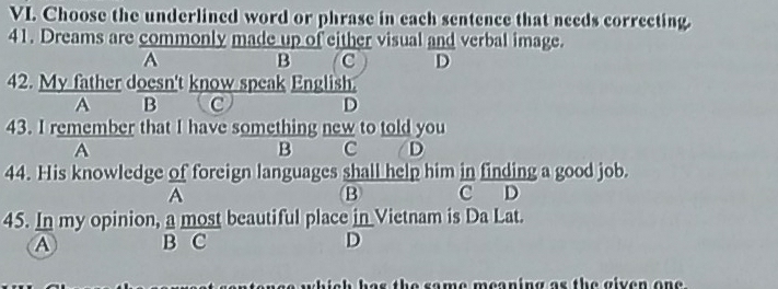 Choose the underlined word or phrase in each sentence that necds correcting.
41. Dreams are commonly made up of either visual and verbal image.
A
B C D
42. My father doesn't know speak English.
A B C D
43. I remember that I have something new to told you
A
B c D
44. His knowledge of foreign languages shall help him in finding a good job.
A
B C D
45. In my opinion, a most beautiful place in Vietnam is Da Lat.
A B C D
so whish ha s the some meaning as the given on e .