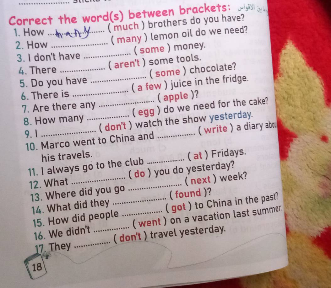 Correct the word(s) between brackets: aau d 
1. How_ 
( much ) brothers do you have? 
2. How_ 
( many ) lemon oil do we need? 
3. I don't have _( some ) money. 
4. There_ 
( aren't ) some tools. 
5. Do you have _( some ) chocolate? 
6. There is _( a few ) juice in the fridge. 
7. Are there any _( apple )? 
8. How many _( egg ) do we need for the cake? 
9. 1 _( don't ) watch the show yesterday. 
10. Marco went to China and ( write ) a diary abou 
his travels. 
11. I always go to the club _( at ) Fridays. 
12. What __( do ) you do yesterday? 
13. Where did you go ( next ) week? 
14. What did they _( found )? 
15. How did people ( got ) to China in the past? 
16. We didn't _( went ) on a vacation last summer. 
17. They _( don't ) travel yesterday. 
18