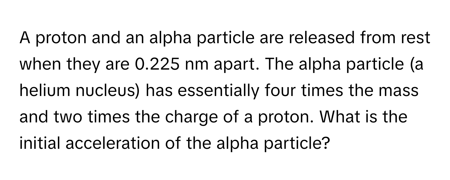 A proton and an alpha particle are released from rest when they are 0.225 nm apart. The alpha particle (a helium nucleus) has essentially four times the mass and two times the charge of a proton. What is the initial acceleration of the alpha particle?