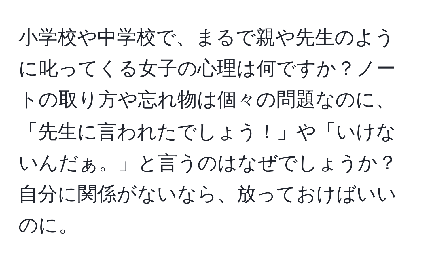 小学校や中学校で、まるで親や先生のように叱ってくる女子の心理は何ですか？ノートの取り方や忘れ物は個々の問題なのに、「先生に言われたでしょう！」や「いけないんだぁ。」と言うのはなぜでしょうか？自分に関係がないなら、放っておけばいいのに。