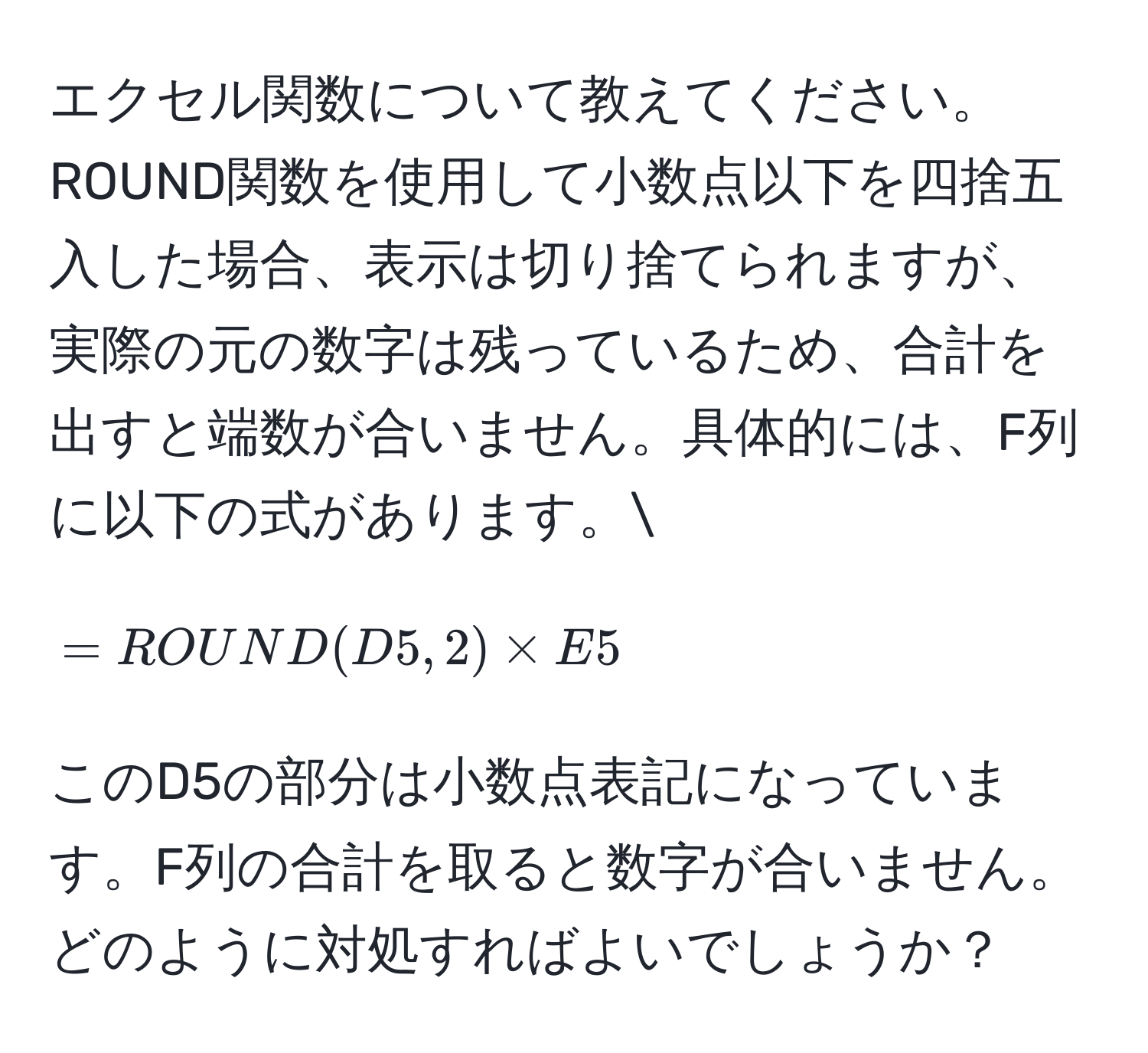 エクセル関数について教えてください。ROUND関数を使用して小数点以下を四捨五入した場合、表示は切り捨てられますが、実際の元の数字は残っているため、合計を出すと端数が合いません。具体的には、F列に以下の式があります。[ =ROUND(D5,2) * E5 ] このD5の部分は小数点表記になっています。F列の合計を取ると数字が合いません。どのように対処すればよいでしょうか？