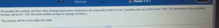 Six people (two women and four men) arrange themselves randomly in six consecutive seats in a row. Complete parts (a) and (b) below. (Hint: The denominator of the probability 
fraction will be 6!=720 , the total number of ways to arrange six items.) 
The women will be in two adjacent seats.