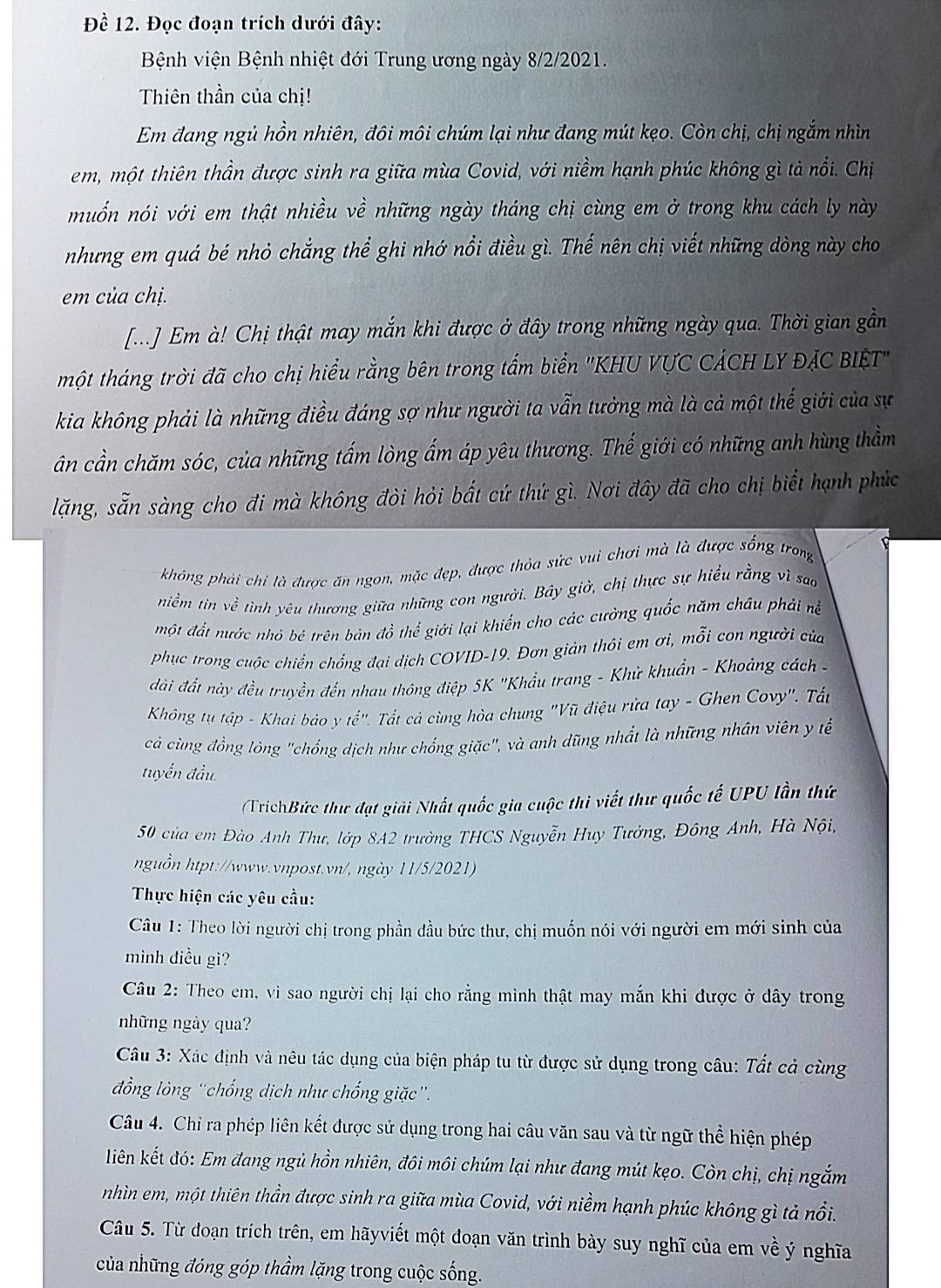 Đề 12. Đọc đoạn trích dưới đây:
Bệnh viện Bệnh nhiệt đới Trung ương ngày 8/2/2021.
Thiên thần của chị!
Em đang ngủ hồn nhiên, đôi môi chúm lại như đang mút kẹo. Còn chị, chị ngắm nhìn
em, một thiên thần được sinh ra giữa mùa Covid, với niềm hạnh phúc không gì tả nổi. Chị
muốn nói với em thật nhiều về những ngày tháng chị cùng em ở trong khu cách ly này
nhưng em quá bé nhỏ chẳng thể ghi nhớ nổi điều gì. Thế nên chị viết những dòng này cho
em của chị.
[...] Em à! Chị thật may mắn khi được ở đây trong những ngày qua. Thời gian gần
một tháng trời đã cho chị hiểu rằng bên trong tấm biển ''KHU VƯC CÁCH LY ĐẠC BIệT
kia không phải là những điều đáng sợ như người ta vẫn tưởng mà là cả một thế giới của sự
ân cần chăm sóc, của những tấm lòng ấm áp yêu thương. Thế giới có những anh hùng thầm
lăng, sẵn sàng cho đi mà không đòi hỏi bất cứ thứ gì. Nơi đây đã cho chị biết hạnh phúc
không phải chi là được ăn ngon, mặc đẹp, được thỏa sức vui chơi mà là được sống trong
niềm tin về tình yêu thương giữa những con người. Bây giờ, chị thực sự hiểu rằng vì sao
một đất nước nhỏ bé trên bản đồ thể giới lại khiến cho các cường quốc năm châu phải nề
phục trong cuộc chiến chống đại dịch COVID-19. Đơn giản thôi em ơi, mỗi con người của
đài đất này đều truyền đến nhau thông điệp 5K "Khẩu trang - Khử khuẩn - Khoảng cách -
Không tụ tập - Khai bảo y tế". Tất cả cùng hòa chung "Vũ điệu rửa tay - Ghen Covy". Tất
cả cùng đồng lòng "chống dịch như chống giặc", và anh dũng nhất là những nhân viên y tế
tuyển đầu
TríchBức thư đạt giải Nhất quốc gia cuộc thi viết thư quốc tế UPU lần thứ
50 của em Đào Anh Thư, lớp 8A2 trường THCS Nguyễn Huy Tưởng, Đông Anh, Hà Nội,
nguồn htpt://www.vnpost.vn/, ngày 11/5/2021)
Thực hiện các yêu cầu:
Câu 1: Theo lời người chị trong phần đầu bức thư, chị muốn nói với người em mới sinh của
mình điều gì?
Câu 2: Theo em, vì sao người chị lại cho rằng mình thật may mắn khi được ở dây trong
những ngày qua?
Câu 3: Xác định và nêu tác dụng của biện pháp tu từ được sử dụng trong câu: Tất cả cùng
đồng lòng “chống dịch như chống giặc”.
Câu 4. Chỉ ra phép liên kết được sử dụng trong hai câu văn sau và từ ngữ thể hiện phép
liên kết đó: Em đang ngủ hồn nhiên, đôi môi chúm lại như đang mút kẹo. Còn chị, chị ngắm
nhìn em, một thiên thần được sinh ra giữa mùa Covid, với niềm hạnh phúc không gì tả nổi.
Câu 5. Từ đoạn trích trên, em hãyviết một đoạn văn trình bày suy nghĩ của em về ý nghĩa
của những đóng góp thầm lặng trong cuộc sống.