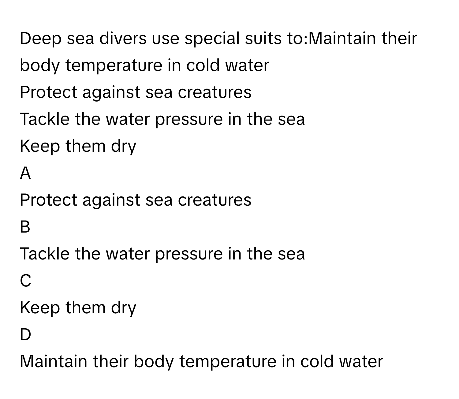 Deep sea divers use special suits to:Maintain their body temperature in cold water
Protect against sea creatures
Tackle the water pressure in the sea
Keep them dry

A  
Protect against sea creatures 


B  
Tackle the water pressure in the sea 


C  
Keep them dry 


D  
Maintain their body temperature in cold water