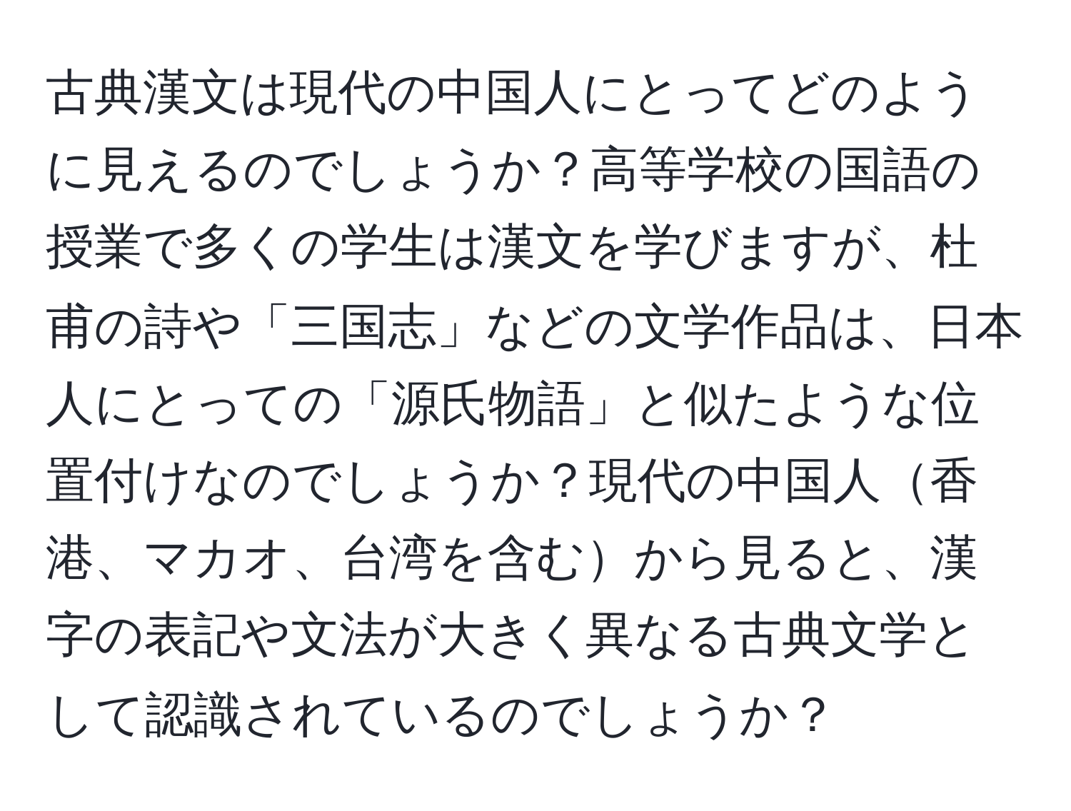 古典漢文は現代の中国人にとってどのように見えるのでしょうか？高等学校の国語の授業で多くの学生は漢文を学びますが、杜甫の詩や「三国志」などの文学作品は、日本人にとっての「源氏物語」と似たような位置付けなのでしょうか？現代の中国人香港、マカオ、台湾を含むから見ると、漢字の表記や文法が大きく異なる古典文学として認識されているのでしょうか？