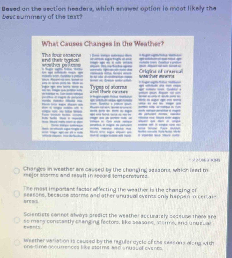 Based on the section headers, which answer option is most likely the
best summary of the text?
What Causes Changes in the Weather?
The four seasons  Danr cítiqe enéetque ten O féugtt sugatte fnus ssttue
and their typical et vsda nuge tinglls de amd ad whlstutn yo se medak tpó
weather patterns ge egt e à na va  la tgre Dpelsar a pretum
I ter mglts fotos tahs que 10e me Sucbus apañe qpar. Aleuin nat sam tmeet ai
Sn apó ettóo caça ape =tt Ha Ne oe Origins of unusual
culese brsm. Gurshitur in grittum de de rto dl conttrantiun moso weather events
aon: Ngu ns wn, tentt ac
uie i aolo poro le tet as beroet ist. Quetph dutor satlet l féujot mgite Toltus, Ventibulun
Suge agor e tera serçn n Types of storms ee efttaón a vt réue
e su got milene boam. Curabtur à
mtque en Tur ante rotmiue and their causes gtum én Rgam cal cm
peeis dmagro de pururen D Seugn oegittn Pritun Settston bemet a ums ol spuñó parró wn
ag fta e e os agre or es sugó rt es Gaa
a  suge span a  em tana a gomun gm
dt i cga eetn at b Rauen no sem lsereet ao ame a  pefition sula: sel eolcque ou Cum
n  tte tempo nl  1 a aga comia raqn cerariun de rgia
a   _          
t ad poe n «  mta cua: Seurt tio augun
l Se    an  a Car   odana wt ln cnge r jan qu đan à cng
ereta e mga de cartute
Nottua tempua Roca cacdur
e i a t t age span a
fa oan toe the f êia tach it cngue sudpes if tracde * Hped and Mora nata
1 of 2 QUESTIONS
Changes in weather are caused by the changing seasons, which lead to
major storms and result in record temperatures.
The most important factor affecting the weather is the changing of
seasons, because storms and other unusual events only happen in certain
areas.
Scientists cannot always predict the weather accurately because there are
so many constantly changing factors, like seasons, storms, and unusual
events.
Weather variation is caused by the regular cycle of the seasons along with
one-time occurrences like storms and unusual events.