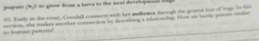 pupate (1): to grow from a larva to the next development i 
10. Early in the easay, Goodall connects with her audienes through the genent fear of logs. Is this 
section, she makes another connection by describing a relationship. How are beetle parents similas 
to human parents?