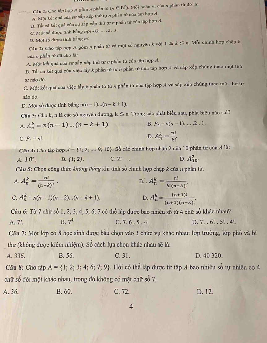 Cho tập hợp A gồm # phần tử (n∈ N^*). Mỗi hoán vị của n phần tử đó là:
A. Một kết quả của sự sắp xếp thứ tự n phần tử của tập hợp A.
B. Tất cả kết quả của sự sắp xếp thứ tự n phần tử của tập hợp A.
a C. Một số được tính bằng n(n-1).....2.1.
D. Một số được tính bằng n!.
Cầu 2: Cho tập hợp A gồm n phần tử và một số nguyên k với 1≤ k≤ n.  Mỗi chính hợp chập k
của n phần tử đã cho là:
A. Một kết quả của sự sắp xếp thứ tự n phần tử của tập hợp A.
B. Tất cả kết quả của việc lấy k phần từ từ n phần tử của tập hợp A và sắp xếp chúng theo một thứ
tự nào đó.
C. Một kết quả của việc lấy k phần tử từ n phần tử của tập hợp A và sắp xếp chúng theo một thứ tự
nào dó.
D.  Một số được tính hina n(n-1)...(n-k+1).
Câu 3: Cho k, n là các số nguyên dương, k≤ n. Trong các phát biểu sau, phát biểu nào sai?
A. A_n^(k=n(n-1)...(n-k+1). B. P_n)=n(n-1)....2.1.
C. P_n=n!.
D. A_n^(k=frac n!)k!.
Câu 4: Cho tập hợp A= 1;2;...:9;10. Số các chính hợp chập 2 của 10 phần tử của 4 là:
A. 10^2. B.  1;2 . C. 2! . D. A_(10)^2.
Câu 5: Chọn công thức không đúng khi tính số chỉnh hợp chập k của n phần tử.
A. A_n^(k=frac n!)(n-k)!. B. A_n^(k=frac n!)k!(n-k)!.
C. A_n^(k=n(n-1)(n-2)...(n-k+1). D. A_n^k=frac (n+1)!)(n+1)(n-k)!.
Câu 6: Từ 7 chữ số 1, 2, 3, 4, 5, 6, 7 có thể lập được bao nhiêu số từ 4 chữ số khác nhau?
A. 7!. B. 7^(4.) C. 7. 6 . 5 . 4. D. 7! . 6! . 5! . 4!.
Câu 7: Một lớp có 8 học sinh được bầu chọn vào 3 chức vụ khác nhau: lớp trưởng, lớp phó và bí
thư (không được kiêm nhiệm). Số cách lựa chọn khác nhau sẽ là:
A. 336. B. 56. C. 31. D. 40 320.
Câu 8: Cho tập A= 1;2;3;4;6;7;9. Hỏi có thể lập được từ tập A bao nhiêu số tự nhiên có 4
chữ số đôi một khác nhau, trong đó không có mặt chữ số 7.
A. 36. B. 60. C. 72. D. 12.
4