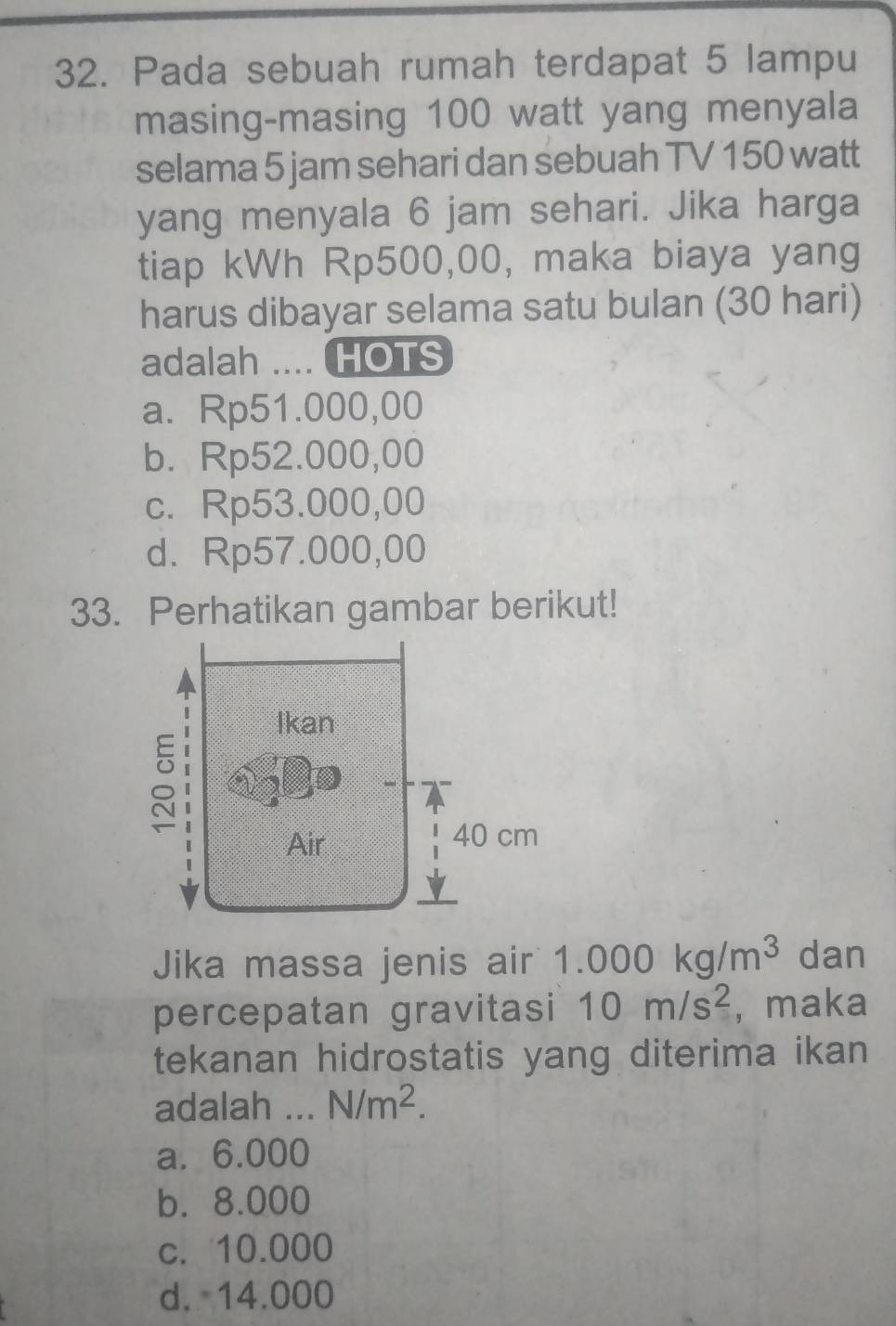 Pada sebuah rumah terdapat 5 lampu
masing-masing 100 watt yang menyala
selama 5 jam sehari dan sebuah TV 150 watt
yang menyala 6 jam sehari. Jika harga
tiap kWh Rp500,00, maka biaya yang
harus dibayar selama satu bulan (30 hari)
adalah .... HOTS
a. Rp51.000,00
b. Rp52.000,00
c. Rp53.000,00
d. Rp57.000,00
33. Perhatikan gambar berikut!
Jika massa jenis air 1.000kg/m^3 dan
percepatan gravitasi 10m/s^2 ,maka
tekanan hidrostatis yang diterima ikan
adalah _ N/m^2.
a. 6.000
b. 8.000
c. 10.000
d. 14.000