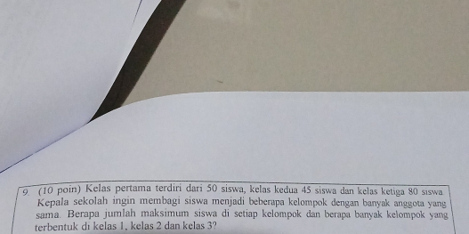 (10 poin) Kelas pertama terdiri dari 50 siswa, kelas kedua 45 siswa dan kelas ketiga 80 siswa 
Kepala sekolah ingin membagi siswa menjadi beberapa kelompok dengan banyak anggota yang 
sama. Berapa jumlah maksimum siswa di setiap kelompok dan berapa banyak kelompok yang 
terbentuk di kelas 1, kelas 2 dan kelas 3?