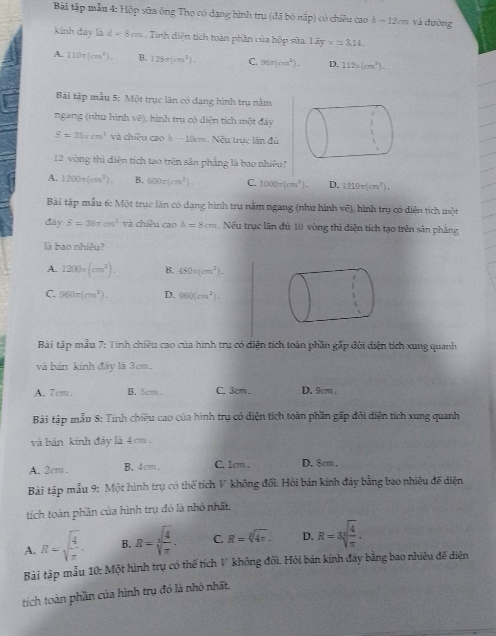 Bài tập mẫu 4: Hộp sữa ông Thọ có dạng hình trụ (đã bỏ nắp) có chiêu cao h=12cm và đường
kính đáy là d=8cm Tính điện tích toàn phần của hộp sữa. Lấy π approx 3.14.
A. 110π (cm^2). B. 128π (cm^2).
C. 96π (cm^2). D. 112π (cm^2).
Bài tập mẫu 5: Một trục lăn có dạng hình trụ nằm
ngang (như hình vẽ), hình trụ có diện tích một đáy
S=25π cm^2 và chiều cao h=10cm Nếu trục lăn đủ
12 vòng thì diện tích tạo trên sân phắng là bao nhiêu?
A. 1200π (cm^2). B. 600π (cm^2). C. 1000π (cm^2). D. 1210π (cm^2).
Bài tập mẫu 6: Một trục lăn có dạng hình trụ nằm ngang (như hình vẽ), hình trụ có diện tích một
đáy S=36π cm^2 và chiêu cao h=8cm. Nếu trục lăn đủ 10 vòng thì diện tích tạo trên sân phẳng
là bao nhiêu?
A. 1200π (cm^2). B. 480π (cm^2).
C. 960π (cm^2). D. 960(cm^2).
Bài tập mẫu 7: Tính chiêu cao của hình trụ có diện tích toàn phần gấp đôi diện tích xung quanh
và bán kính đáy là 3cm.
A.7cm. B. 5cm C. 3cm . D.9cm .
Bài tập mẫu 8: Tính chiều cao của hình trụ có diện tích toàn phần gấp đôi diện tích xung quanh
và bán kính đáy là 4 cm.
A. 2cm . B. 4cm. C. 1cm . D. 8cm.
Bài tập mẫu 9: Một hình trụ có thể tích V không đổi. Hỏi bán kính đáy bằng bao nhiêu đế diện
tích toàn phần của hình trụ đó là nhỏ nhất.
A. R=sqrt(frac 4)π . B. R=sqrt[3](frac 4)π . C. R=sqrt[3](4π ). D. R=3sqrt[3](frac 4)π .
Bài tập mẫu 10: Một hình trụ có thể tích V không đối. Hỏi bán kính đáy bằng bao nhiêu đế diện
tích toàn phần của hình trụ đó là nhỏ nhất.