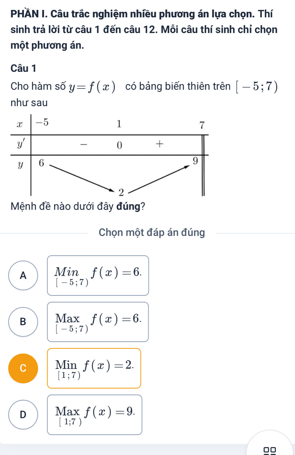 PHÀN I. Câu trắc nghiệm nhiều phương án lựa chọn. Thí
sinh trả lời từ câu 1 đến câu 12. Mỗi câu thí sinh chỉ chọn
một phương án.
Câu 1
Cho hàm số y=f(x) có bảng biến thiên trên [-5;7)
như sau
Mệnh đề nào dưới đây đúng?
Chọn một đáp án đúng
A limlimits _[-5;7)f(x)=6.
B beginarrayr Max [-5;7)endarray f(x)=6.
C beginarrayr Min [1;7)endarray f(x)=2. _
D Max f(x)=9.
[1;7)