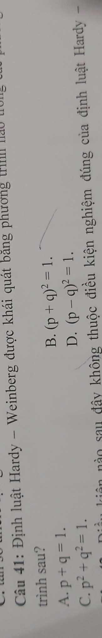 Định luật Hardy - Weinberg được khái quát băng phương trình nào tờng
trình sau?
B. (p+q)^2=1.
A. p+q=1.
D. (p-q)^2=1.
C. p^2+q^2=1. 
kiên nào sau đây không thuộc điều kiện nghiệm đúng của định luật Hardy -