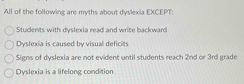 All of the following are myths about dyslexia EXCEPT:
Students with dyslexia read and write backward
Dyslexia is caused by visual deficits
Signs of dyslexia are not evident until students reach 2nd or 3rd grade
Dyslexia is a lifelong condition