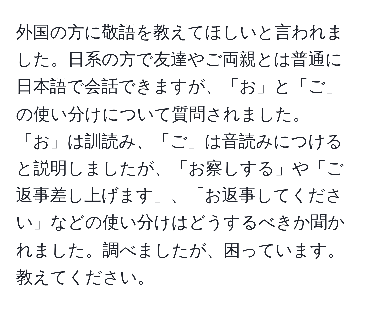 外国の方に敬語を教えてほしいと言われました。日系の方で友達やご両親とは普通に日本語で会話できますが、「お」と「ご」の使い分けについて質問されました。「お」は訓読み、「ご」は音読みにつけると説明しましたが、「お察しする」や「ご返事差し上げます」、「お返事してください」などの使い分けはどうするべきか聞かれました。調べましたが、困っています。教えてください。