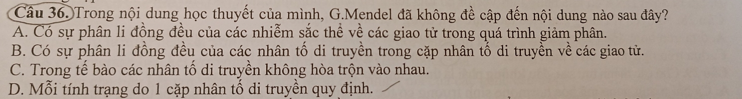 Trong nội dung học thuyết của mình, G.Mendel đã không đề cập đến nội dung nào sau đây?
A. Có sự phân li đồng đều của các nhiễm sắc thể về các giao tử trong quá trình giảm phân.
B. Có sự phân li đồng đều của các nhân tố di truyền trong cặp nhân tố di truyền về các giao tử.
C. Trong tế bào các nhân tố di truyền không hòa trộn vào nhau.
D. Mỗi tính trạng do 1 cặp nhân tố di truyền quy định.