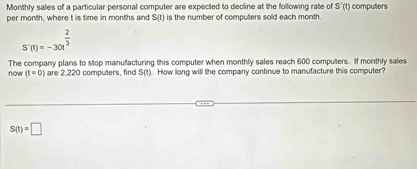 Monthly sales of a particular personal computer are expected to decline at the following rate of S'(t) computers 
per month, where t is time in months and S(t) is the number of computers sold each month.
S'(t)=-30t^(frac 2)3
The company plans to stop manufacturing this computer when monthly sales reach 600 computers. If monthly sales 
now (t=0) are 2,220 computers, find S(t). How long will the company continue to manufacture this computer?
S(t)=□