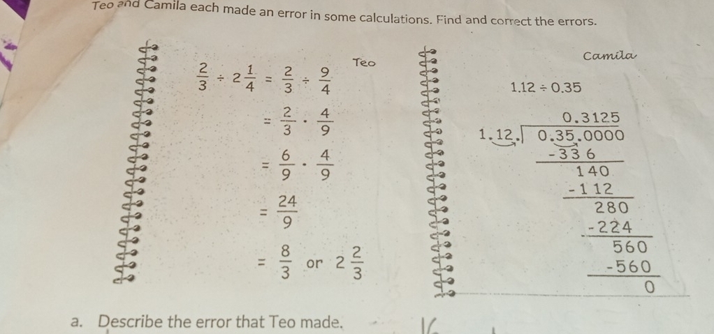 Teo and Camila each made an error in some calculations. Find and correct the errors. 
Camila
 2/3 / 2 1/4 = 2/3 /  9/4  Teo
1.12/ 0.35
= 2/3 ·  4/9 
1 frac frac (sqrt [35.2)frac frac frac frac 2.5(π ) _ 1/16 - 1/2 -frac 16 -frac 13endarray 
= 6/9 ·  4/9 
= 24/9 
= 8/3  or 2 2/3 
a. Describe the error that Teo made.