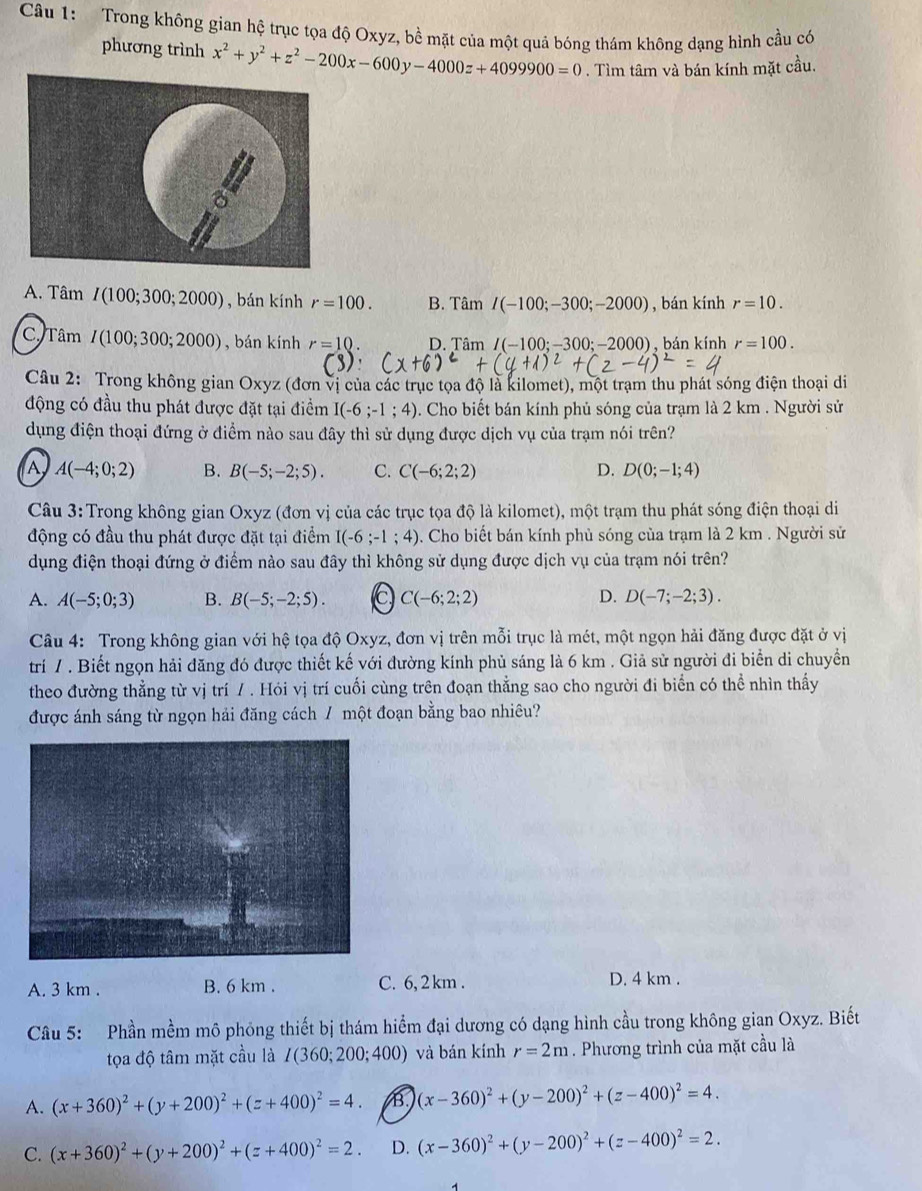 Trong không gian hệ trục tọa độ Oxyz, bề mặt của một quả bóng thám không dạng hình cầu có
phương trình x^2+y^2+z^2-200x-600y-4000z+4099900=0. Tìm tâm và bán kính mặt cầu.
A. Tâm I(100;300;2000) , bán kính r=100. B. Tâm I(-100;-300;-2000) , bán kính r=10.
C. Tâm I(100;300;2000) , bán kính r=10 D. Tâm I(-100;-300;-2000) ) , bán kính r=100.
Câu 2: Trong không gian Oxyz (đơn vị của các trục tọa độ là kilomet), một trạm thu phát sóng điện thoại di
động có đầu thu phát được đặt tại điểm I(-6;-1;4). Cho biết bán kính phủ sóng của trạm là 2 km . Người sử
dụng điện thoại đứng ở điểm nào sau đây thì sử dụng được dịch vụ của trạm nói trên?
A A(-4;0;2) B. B(-5;-2;5). C. C(-6;2;2) D. D(0;-1;4)
Câu 3: Trong không gian Oxyz (đơn vị của các trục tọa độ là kilomet), một trạm thu phát sóng điện thoại di
động có đầu thu phát được đặt tại điểm I(-6;-1;4) 0. Cho biết bán kính phủ sóng của trạm là 2 km . Người sử
dụng điện thoại đứng ở điểm nào sau đây thì không sử dụng được dịch vụ của trạm nói trên?
A. A(-5;0;3) B. B(-5;-2;5). c C(-6;2;2) D. D(-7;-2;3).
Câu 4: Trong không gian với hệ tọa độ Oxyz, đơn vị trên mỗi trục là mét, một ngọn hải đăng được đặt ở vị
trí / . Biết ngọn hải đăng đó được thiết kế với đường kính phủ sáng là 6 km . Giả sử người đi biển di chuyển
theo đường thẳng từ vị trí / . Hỏi vị trí cuối cùng trên đoạn thẳng sao cho người đi biển có thể nhìn thấy
được ánh sáng từ ngọn hải đăng cách / một đoạn bằng bao nhiêu?
A. 3 km . B. 6 km . C. 6, 2 km . D. 4 km .
Câu 5: Phần mềm mô phỏng thiết bị thám hiểm đại dương có dạng hình cầu trong không gian Oxyz. Biết
tọa độ tâm mặt cầu là I(360;200;400) và bán kính r=2m. Phương trình của mặt cầu là
A. (x+360)^2+(y+200)^2+(z+400)^2=4. B (x-360)^2+(y-200)^2+(z-400)^2=4.
C. (x+360)^2+(y+200)^2+(z+400)^2=2. D. (x-360)^2+(y-200)^2+(z-400)^2=2.