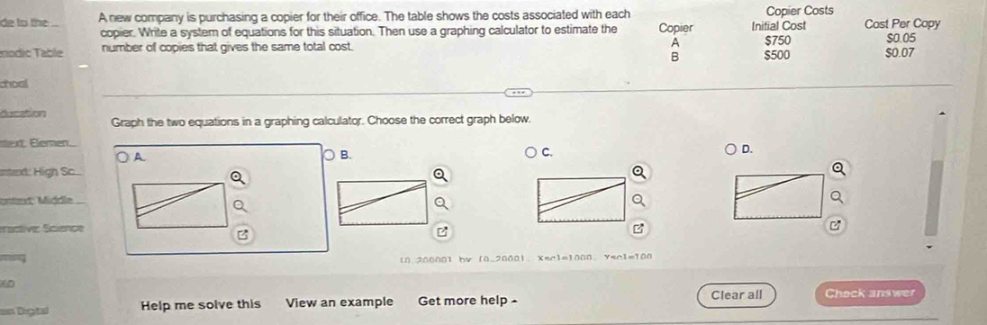 de to the A new company is purchasing a copier for their office. The table shows the costs associated with each Copier Costs Cost Per Copy
copier. Write a system of equations for this situation. Then use a graphing calculator to estimate the Copier Inifial Cost
A
nodic Table number of copies that gives the same total cost. $750 $0.05
B $500 $0.07
choal
ducation Graph the two equations in a graphing calculator. Choose the correct graph below.
éext: Eemen..
A
B.
C.
D.
inted: High Sc
Q
ontext Middle
éractive: ScienceB
z
(0.200001 bv (0.20001. Xec1=1000 Ysc1=100
60
=== Digita Help me solve this View an example Get more help - Clear all Check answer