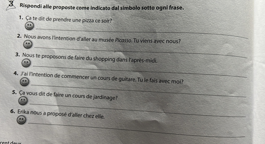 Rispondi alle proposte come indicato dal simbolo sotto ogni frase. 
1. Ça te dit de prendre une pizza ce soir? 
_ 
2. Nous avons l'intention d'aller au musée Picasso. Tu viens avec nous? 
_ 
_ 
3. Nous te proposons de faire du shopping dans l’après-midi. 
_ 
4. J’ai l'intention de commencer un cours de guitare. Tu le fais avec moi? 
_ 
5. Ça vous dit de faire un cours de jardinage? 
6. Erika nous a proposé d'aller chez elle. 
_