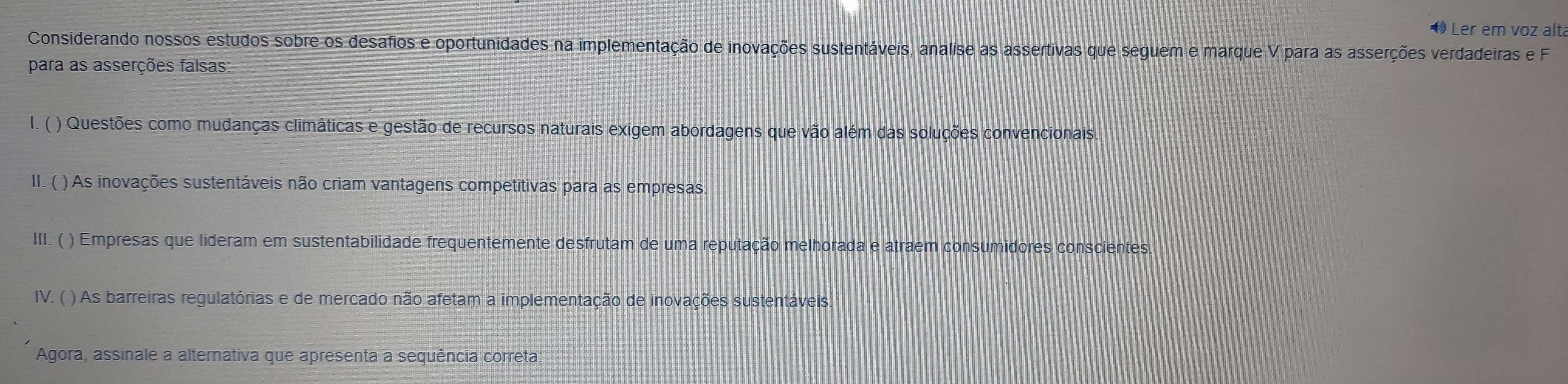 Ler em voz alt 
Considerando nossos estudos sobre os desafios e oportunidades na implementação de inovações sustentáveis, analise as assertivas que seguem e marque V para as asserções verdadeiras e F 
para as asserções falsas: 
I. ( ) Questões como mudanças climáticas e gestão de recursos naturais exigem abordagens que vão além das soluções convencionais. 
II. ( ) As inovações sustentáveis não criam vantagens competitivas para as empresas 
III. ( ) Empresas que lideram em sustentabilidade frequentemente desfrutam de uma reputação melhorada e atraem consumidores conscientes 
IV. ( ) As barreiras regulatórias e de mercado não afetam a implementação de inovações sustentáveis. 
Agora, assinale a alternativa que apresenta a sequência correta: