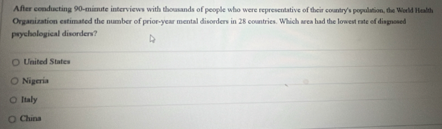 After conducting 90-minute interviews with thousands of people who were representative of their country's population, the World Health
Organization estimated the number of prior-year mental disorders in 28 countries. Which area had the lowest rate of diagnosed
psychological disorders?
United States
Nigeria
Italy
China