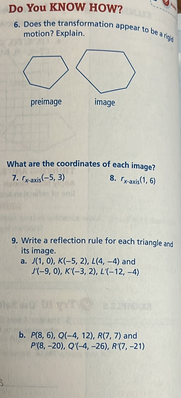 Do You KNOW HOW? 
6. Does the transformation appear to be a rigid 
motion? Explain. 
preimage image 
What are the coordinates of each image? 
7. r_x-axis(-5,3) 8. r_x-axis(1,6)
9. Write a reflection rule for each triangle and 
its image. 
a. J(1,0), K(-5,2), L(4,-4) and
J'(-9,0), K'(-3,2), L'(-12,-4)
b. P(8,6), Q(-4,12), R(7,7) and
P'(8,-20), Q'(-4,-26), R'(7,-21)