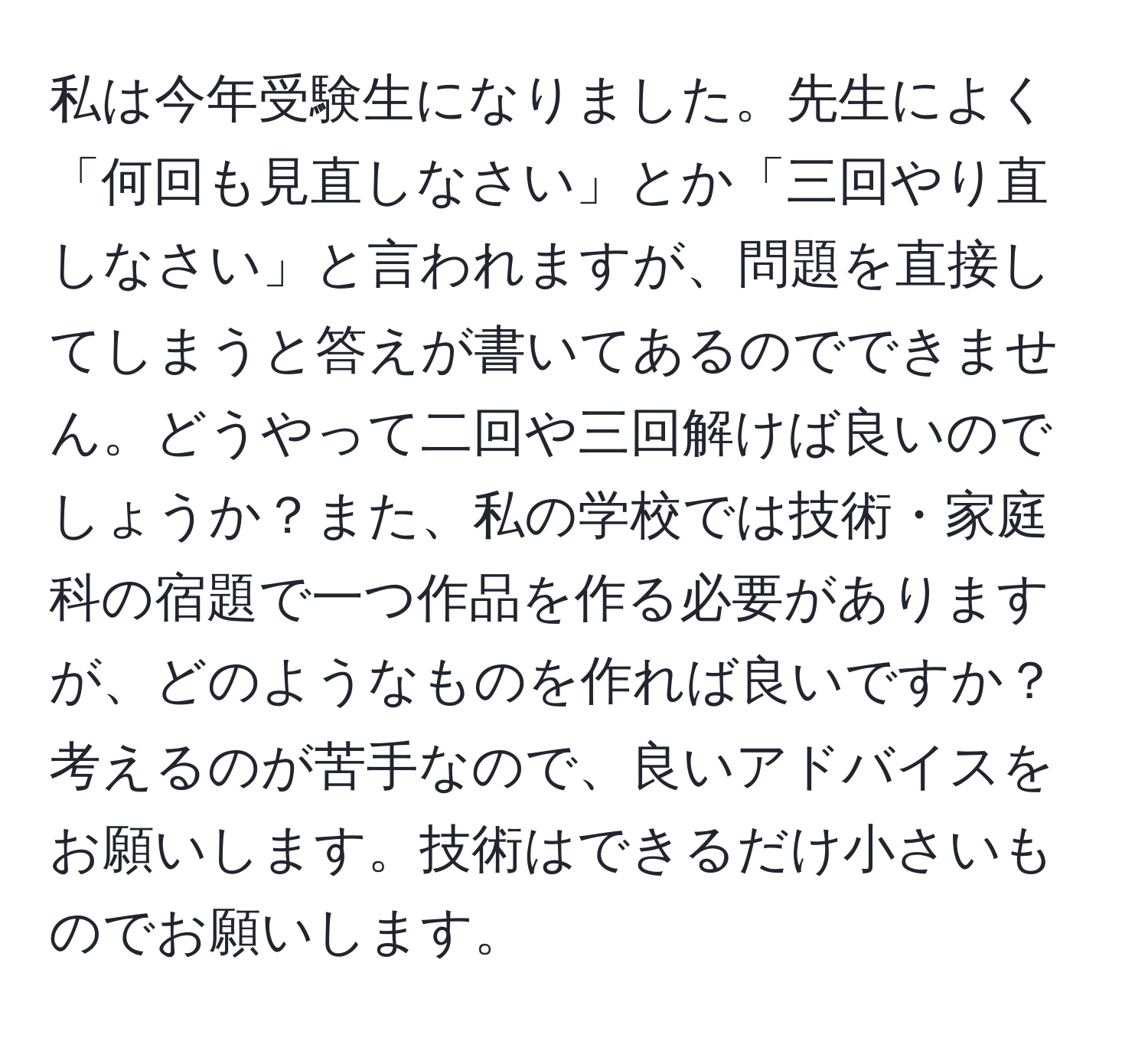 私は今年受験生になりました。先生によく「何回も見直しなさい」とか「三回やり直しなさい」と言われますが、問題を直接してしまうと答えが書いてあるのでできません。どうやって二回や三回解けば良いのでしょうか？また、私の学校では技術・家庭科の宿題で一つ作品を作る必要がありますが、どのようなものを作れば良いですか？考えるのが苦手なので、良いアドバイスをお願いします。技術はできるだけ小さいものでお願いします。