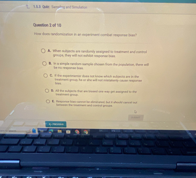 Sampling and Simulation
Question 2 of 10
How does randomization in an experiment combat response bias?
A. When subjects are randomly assigned to treatment and control
groups, they will not exhibit response bias.
B. In a simple random sample chosen from the population, there will
be no response bias.
C. If the experimenter does not know which subjects are in the
treatment group, he or she will not mistakenly cause response
bias.
D. All the subjects that are biased one way get assigned to the
treatment group.
E. Response bias cannot be eliminated, but it should cancel out
between the treatment and control groups.
SUBMIT
- PREVIOUS
here to search 
n
