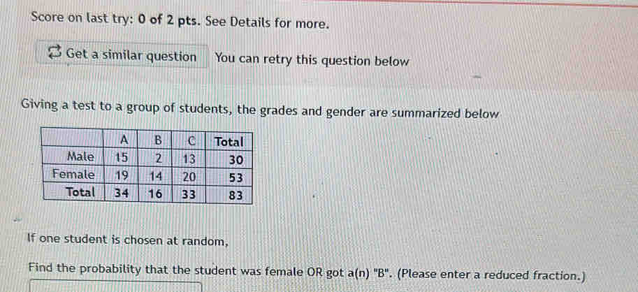 Score on last try: 0 of 2 pts. See Details for more. 
Get a similar question You can retry this question below 
Giving a test to a group of students, the grades and gender are summarized below 
If one student is chosen at random, 
Find the probability that the student was female OR got a(n)''B''. (Please enter a reduced fraction.)