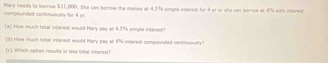 Mary needs to borrow $11,000. She can borrow the money at 4.5% simple interest for 4 yr or she can borrow at 4% with interest 
compounded continuously for 4 yr. 
(a) How much total interest would Mary pay at 4.5% simple interest? 
(b) How much total interest would Mary pay at 4% interest compounded continuously? 
(c) Which option results in less total interest?