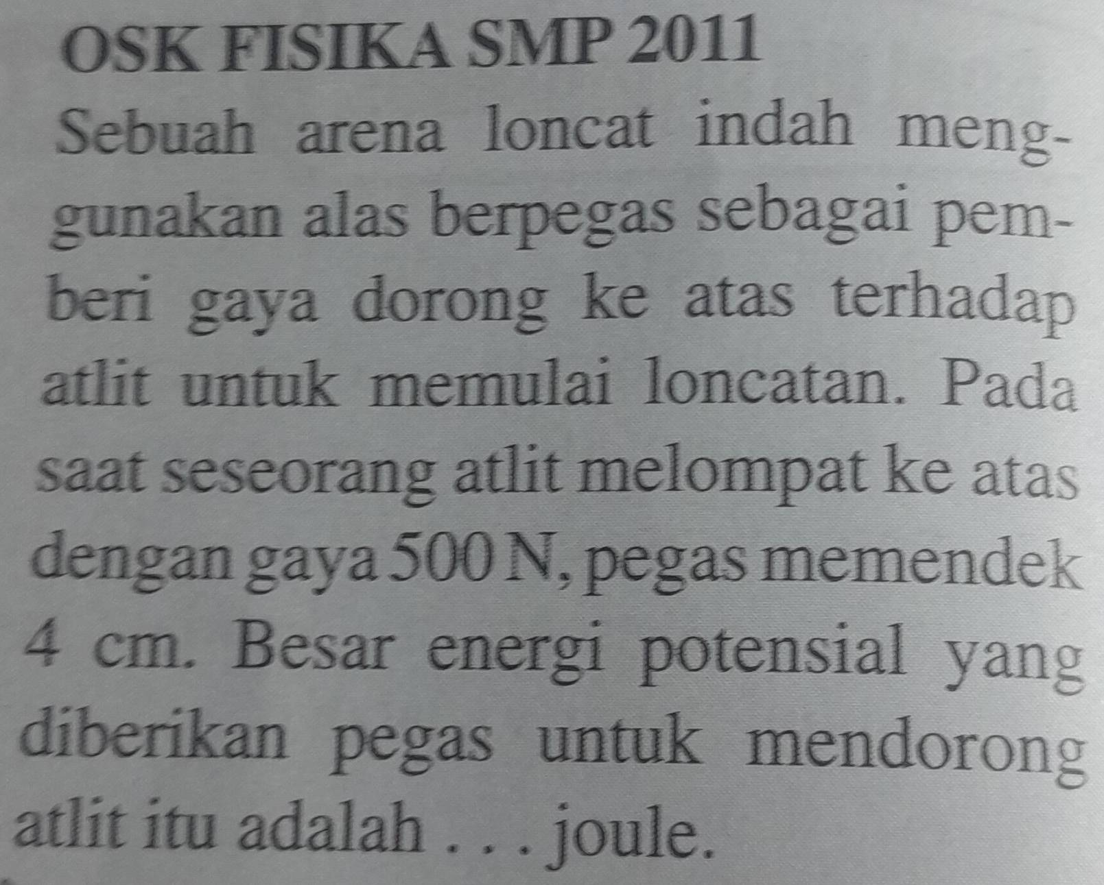 OSK FISIKA SMP 2011 
Sebuah arena loncat indah meng- 
gunakan alas berpegas sebagai pem- 
beri gaya dorong ke atas terhadap 
atlit untuk memulai loncatan. Pada 
saat seseorang atlit melompat ke atas 
dengan gaya 500 N, pegas memendek
4 cm. Besar energi potensial yang 
diberikan pegas untuk mendorong 
atlit itu adalah . . . joule.