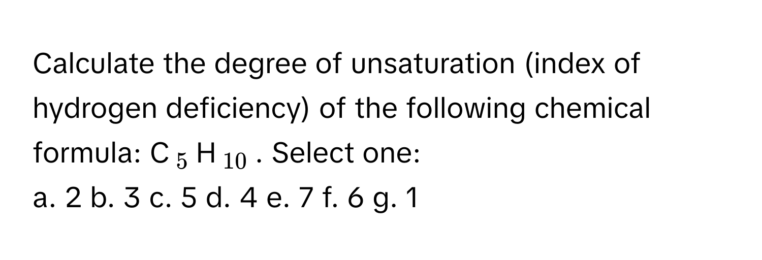 Calculate the degree of unsaturation (index of hydrogen deficiency) of the following chemical formula: C$_5$H$_10$. Select one:

a. 2  b. 3  c. 5  d. 4  e. 7  f. 6  g. 1