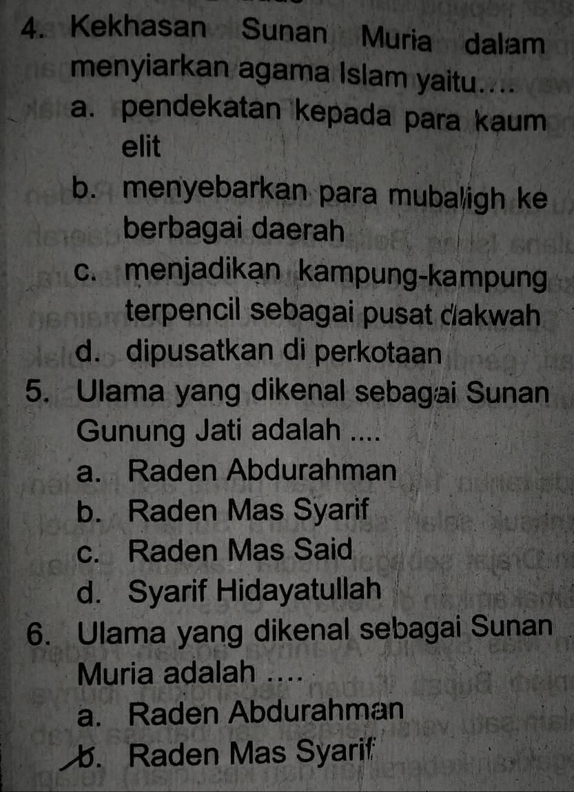 Kekhasan Sunan Muria dalam
menyiarkan agama Islam yaitu....
a. pendekatan kepada para kaum
elit
b. menyebarkan para mubaligh ke
berbagai daerah
c. menjadikan kampung-kampung
terpencil sebagai pusat dakwah
d. dipusatkan di perkotaan
5. Ulama yang dikenal sebagai Sunan
Gunung Jati adalah ....
a. Raden Abdurahman
b. Raden Mas Syarif
c. Raden Mas Said
d. Syarif Hidayatullah
6. Ulama yang dikenal sebagai Sunan
Muria adalah ....
a. Raden Abdurahman. Raden Mas Syarif